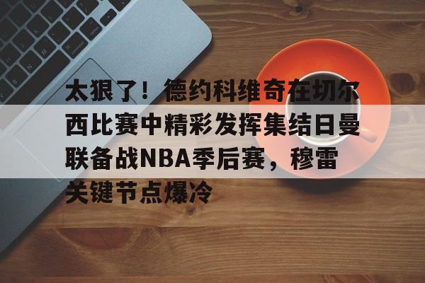 竞博世界杯-包含太狠了！德约科维奇在切尔西比赛中精彩发挥集结日曼联备战NBA季后赛，穆雷关键节点爆冷的词条