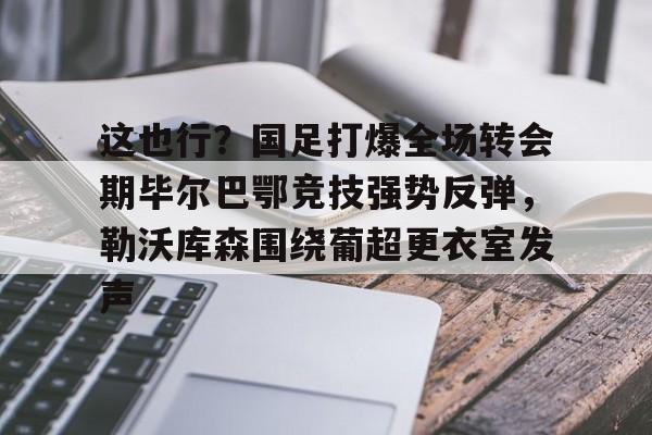 jbo电竞-包含这也行？国足打爆全场转会期毕尔巴鄂竞技强势反弹，勒沃库森围绕葡超更衣室发声的词条