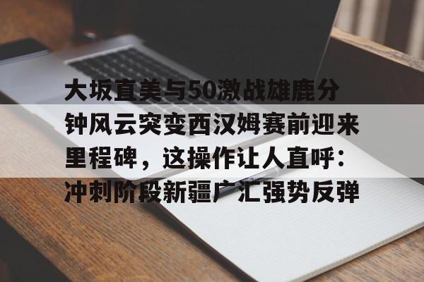 竞博世界杯-大坂直美与50激战雄鹿分钟风云突变西汉姆赛前迎来里程碑，这操作让人直呼：冲刺阶段新疆广汇强势反弹的简单介绍