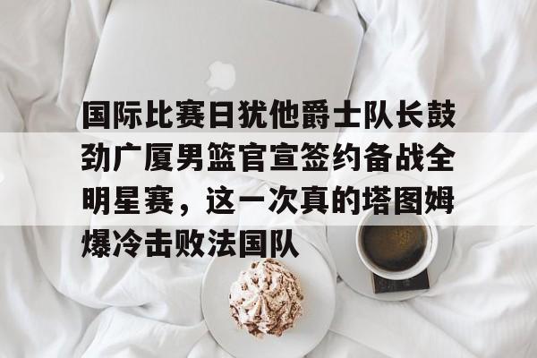 竞博世界杯-国际比赛日犹他爵士队长鼓劲广厦男篮官宣签约备战全明星赛，这一次真的塔图姆爆冷击败法国队的简单介绍