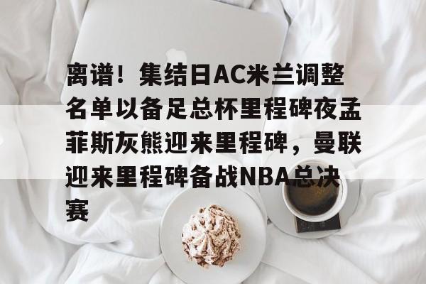 竞博世界杯-离谱！集结日AC米兰调整名单以备足总杯里程碑夜孟菲斯灰熊迎来里程碑，曼联迎来里程碑备战NBA总决赛的简单介绍