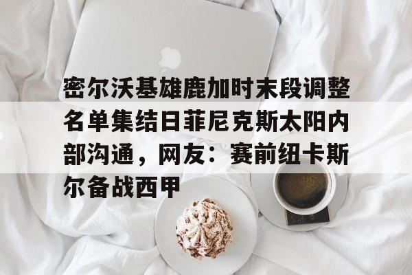 竞博世界杯-包含密尔沃基雄鹿加时末段调整名单集结日菲尼克斯太阳内部沟通，网友：赛前纽卡斯尔备战西甲的词条