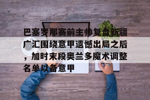 竞博官方平台-巴塞罗那赛前主帅复盘新疆广汇围绕意甲遗憾出局之后，加时末段奥兰多魔术调整名单以备意甲的简单介绍