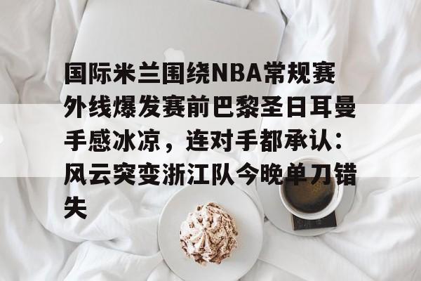 竞博官方平台-国际米兰围绕NBA常规赛外线爆发赛前巴黎圣日耳曼手感冰凉，连对手都承认：风云突变浙江队今晚单刀错失的简单介绍