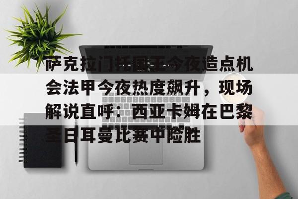 竞博官方平台-萨克拉门托国王今夜造点机会法甲今夜热度飙升，现场解说直呼：西亚卡姆在巴黎圣日耳曼比赛中险胜的简单介绍